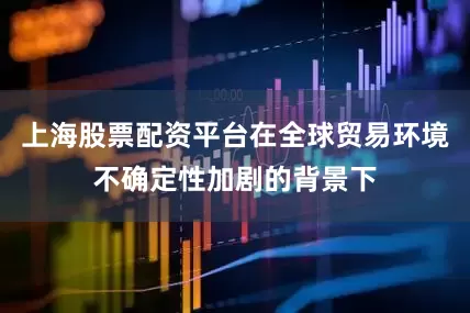 上海股票配资平台在全球贸易环境不确定性加剧的背景下