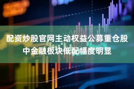 配资炒股官网主动权益公募重仓股中金融板块低配幅度明显