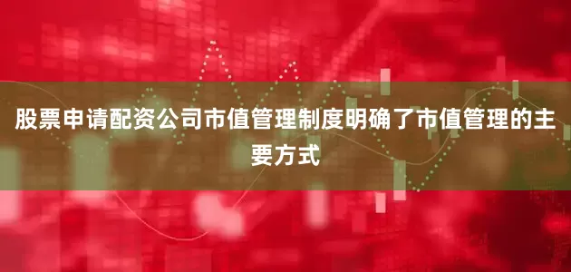 股票申请配资公司市值管理制度明确了市值管理的主要方式