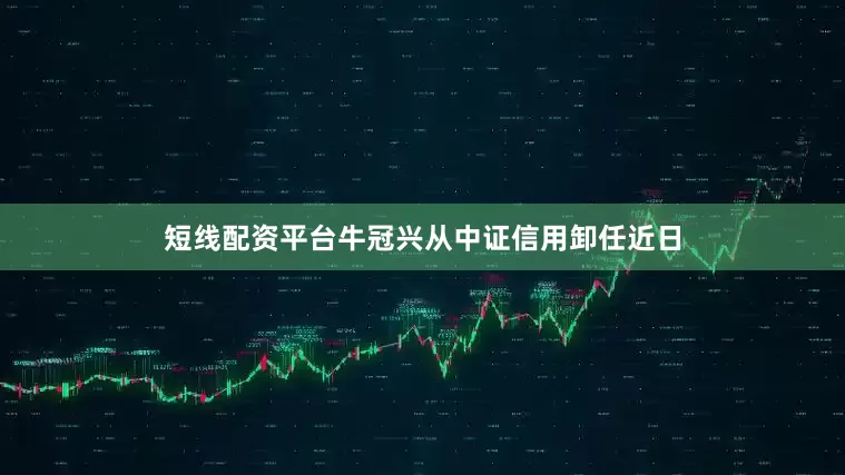 短线配资平台牛冠兴从中证信用卸任近日