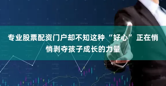 专业股票配资门户却不知这种 “好心” 正在悄悄剥夺孩子成长的力量