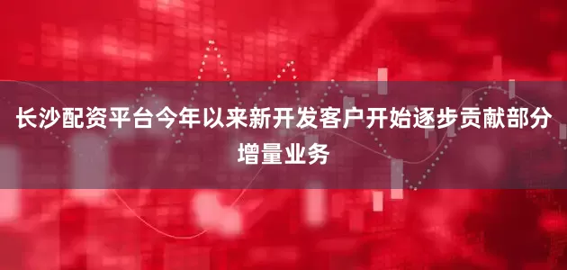 长沙配资平台今年以来新开发客户开始逐步贡献部分增量业务
