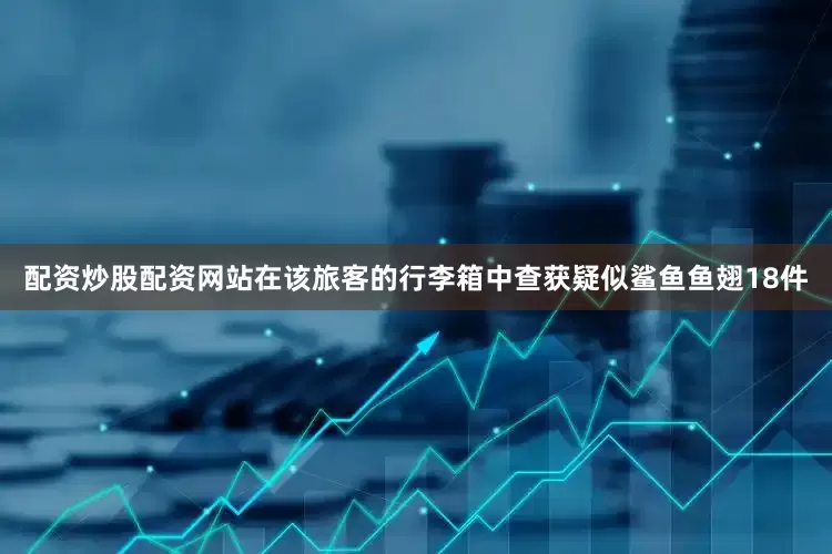 配资炒股配资网站在该旅客的行李箱中查获疑似鲨鱼鱼翅18件