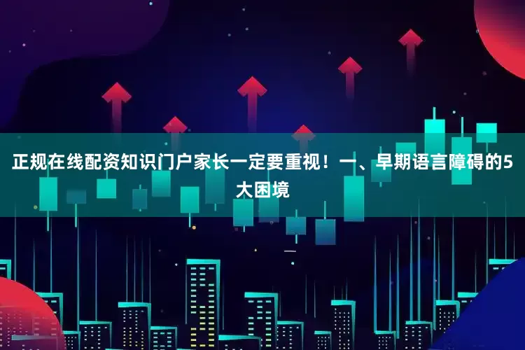 正规在线配资知识门户家长一定要重视！一、早期语言障碍的5大困境
