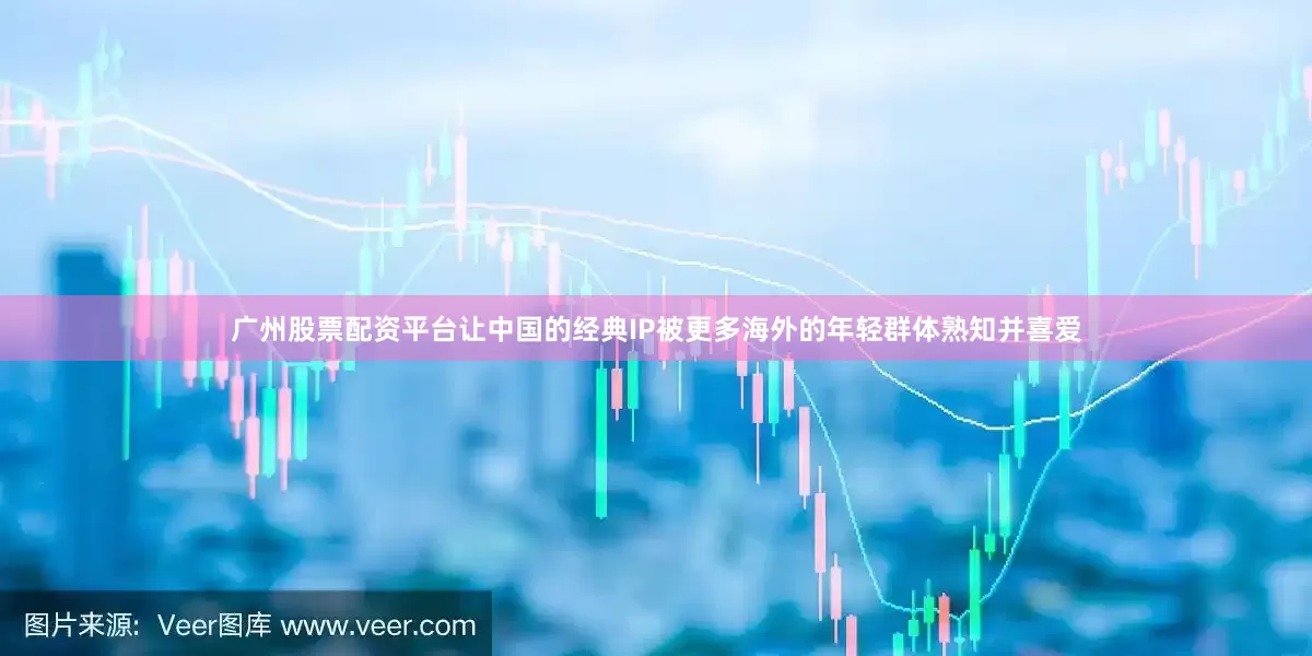 广州股票配资平台让中国的经典IP被更多海外的年轻群体熟知并喜爱