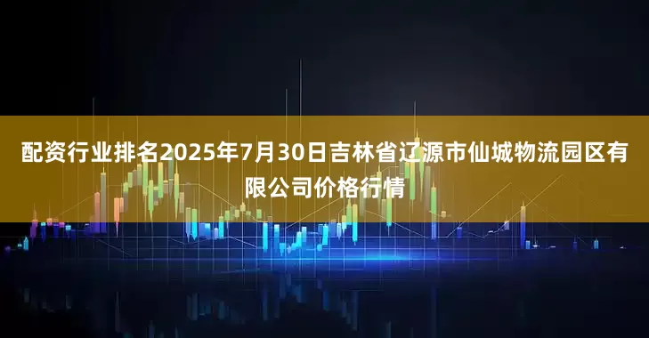 配资行业排名2025年7月30日吉林省辽源市仙城物流园区有限公司价格行情
