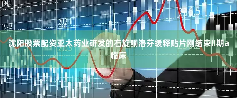 沈阳股票配资亚太药业研发的右旋酮洛芬缓释贴片刚结束II期a临床
