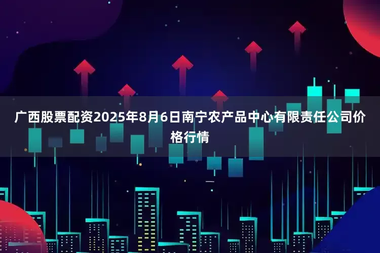 广西股票配资2025年8月6日南宁农产品中心有限责任公司价格行情
