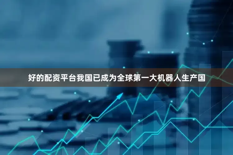 好的配资平台我国已成为全球第一大机器人生产国