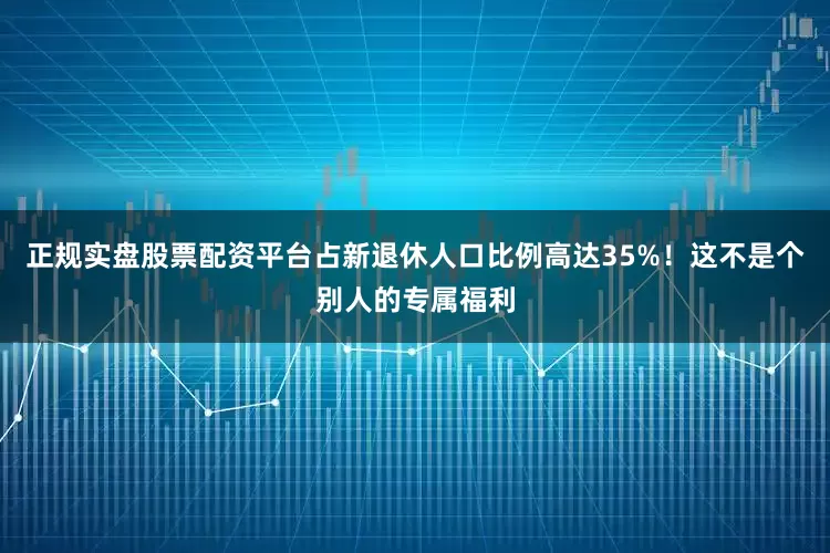 正规实盘股票配资平台占新退休人口比例高达35%！这不是个别人的专属福利