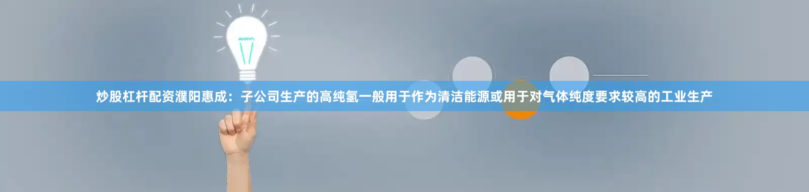 炒股杠杆配资濮阳惠成：子公司生产的高纯氢一般用于作为清洁能源或用于对气体纯度要求较高的工业生产