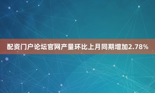 配资门户论坛官网产量环比上月同期增加2.78%
