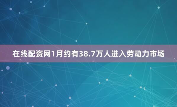 在线配资网1月约有38.7万人进入劳动力市场