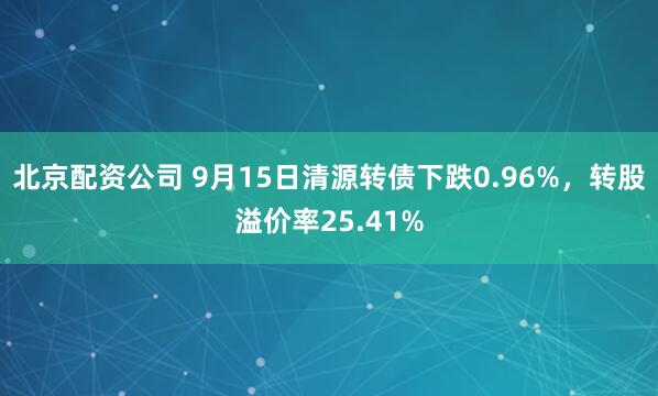 北京配资公司 9月15日清源转债下跌0.96%，转股溢价率25.41%