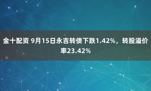 金十配资 9月15日永吉转债下跌1.42%，转股溢价率23.42%