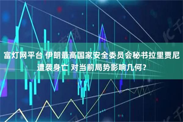 富灯网平台 伊朗最高国家安全委员会秘书拉里贾尼遭袭身亡 对当前局势影响几何？