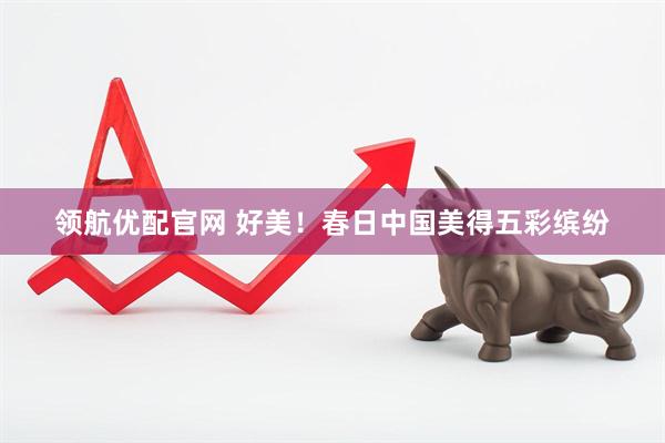 领航优配官网 好美！春日中国美得五彩缤纷