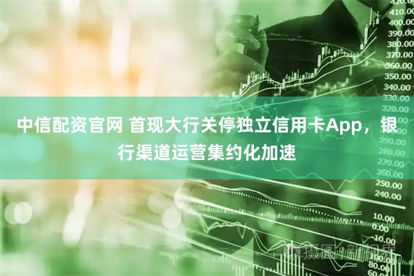 中信配资官网 首现大行关停独立信用卡App，银行渠道运营集约化加速
