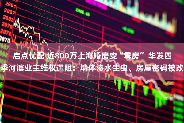启点优配 近800万上海婚房变“霉房” 华发四季河滨业主维权遇阻：墙体渗水生虫、房屋密码被改