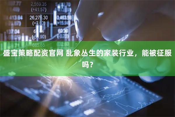盛宝策略配资官网 乱象丛生的家装行业，能被征服吗？