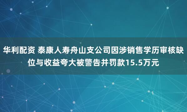 华利配资 泰康人寿舟山支公司因涉销售学历审核缺位与收益夸大被警告并罚款15.5万元
