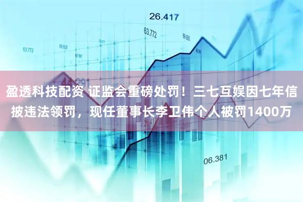 盈透科技配资 证监会重磅处罚！三七互娱因七年信披违法领罚，现任董事长李卫伟个人被罚1400万