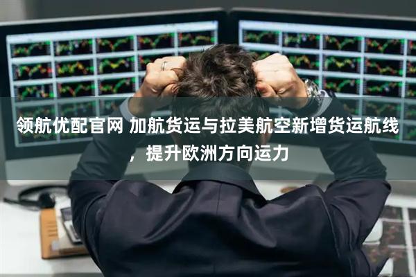 领航优配官网 加航货运与拉美航空新增货运航线，提升欧洲方向运力