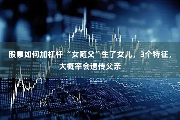 股票如何加杠杆 “女随父”生了女儿，3个特征，大概率会遗传父亲