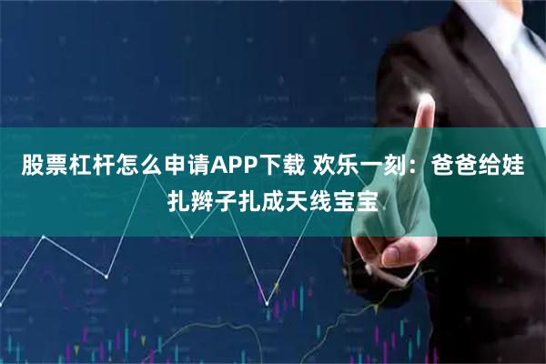 股票杠杆怎么申请APP下载 欢乐一刻：爸爸给娃扎辫子扎成天线宝宝