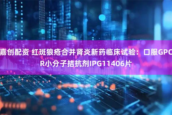嘉创配资 红斑狼疮合并肾炎新药临床试验：口服GPCR小分子拮抗剂IPG11406片