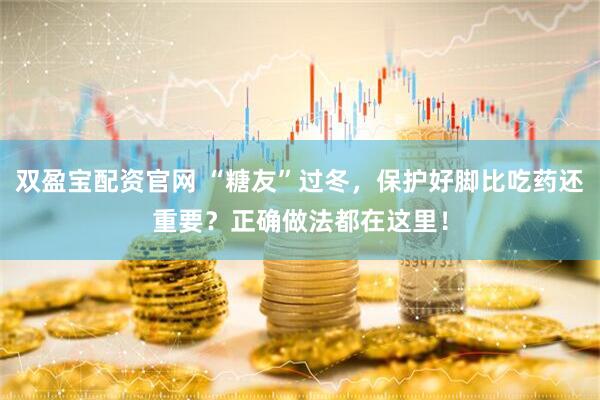 双盈宝配资官网 “糖友”过冬，保护好脚比吃药还重要？正确做法都在这里！