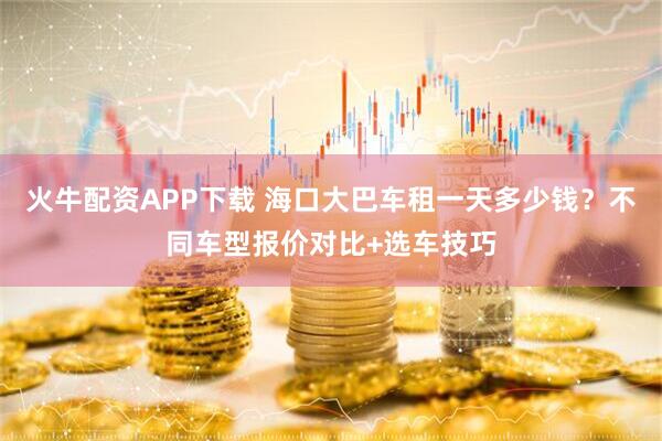 火牛配资APP下载 海口大巴车租一天多少钱？不同车型报价对比+选车技巧