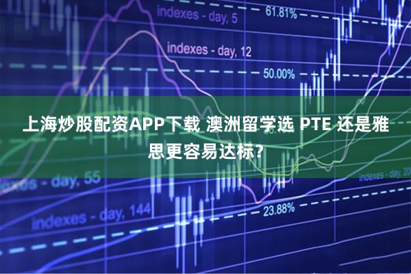 上海炒股配资APP下载 澳洲留学选 PTE 还是雅思更容易达标？