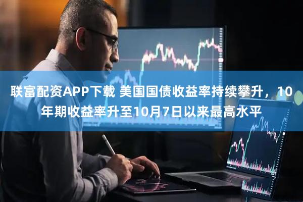 联富配资APP下载 美国国债收益率持续攀升，10年期收益率升至10月7日以来最高水平