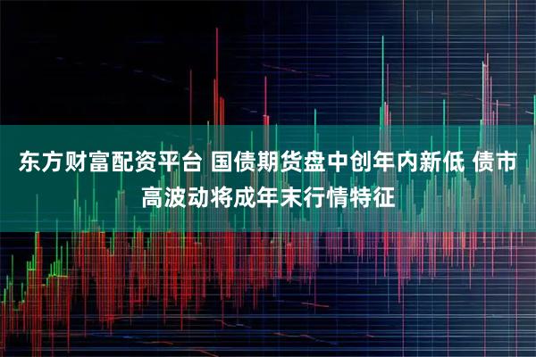 东方财富配资平台 国债期货盘中创年内新低 债市高波动将成年末行情特征