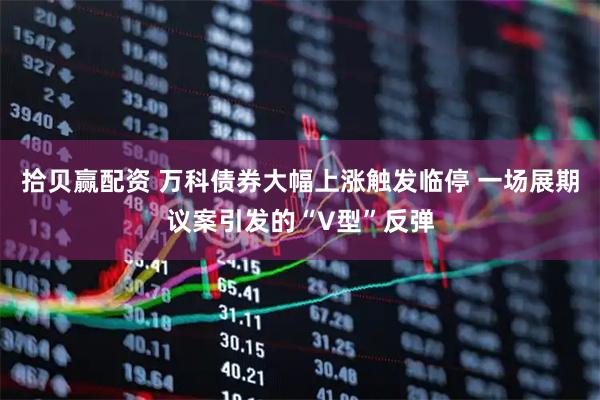 拾贝赢配资 万科债券大幅上涨触发临停 一场展期议案引发的“V型”反弹