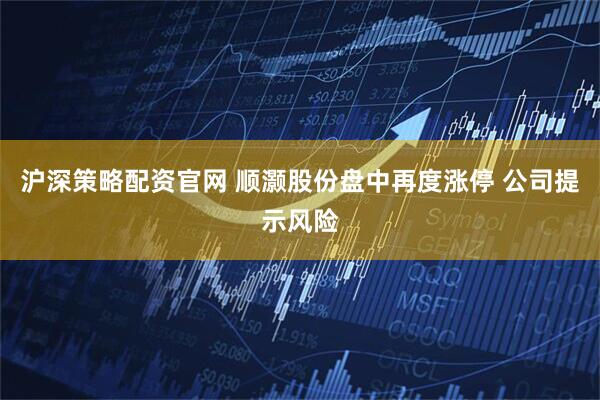 沪深策略配资官网 顺灏股份盘中再度涨停 公司提示风险