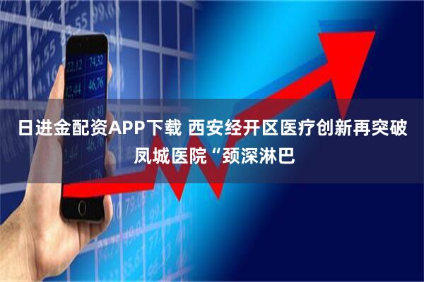 日进金配资APP下载 西安经开区医疗创新再突破 凤城医院“颈深淋巴