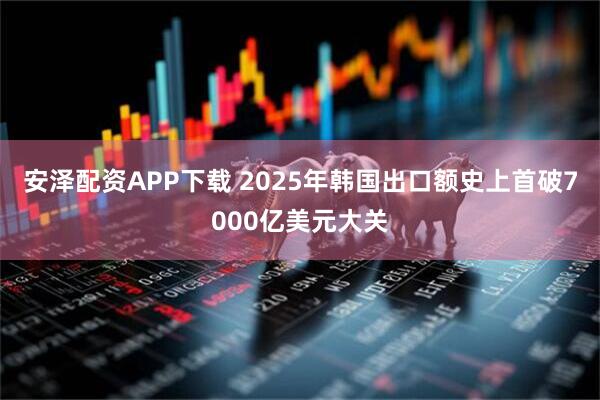 安泽配资APP下载 2025年韩国出口额史上首破7000亿美元大关