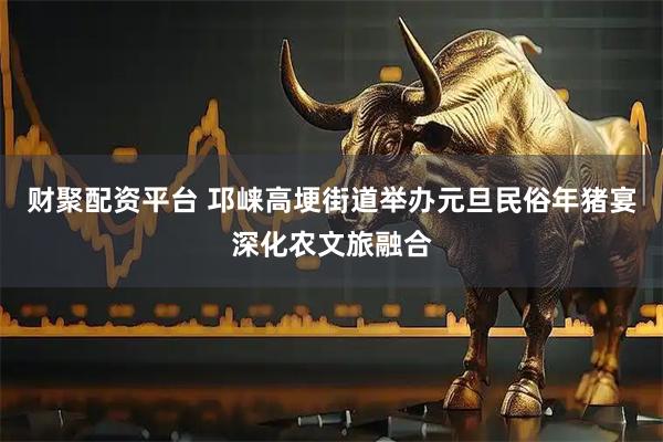 财聚配资平台 邛崃高埂街道举办元旦民俗年猪宴深化农文旅融合