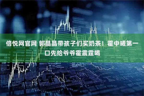 倍悦网官网 郭晶晶带孩子们买奶茶！霍中曦第一口先给爷爷霍震霆喝