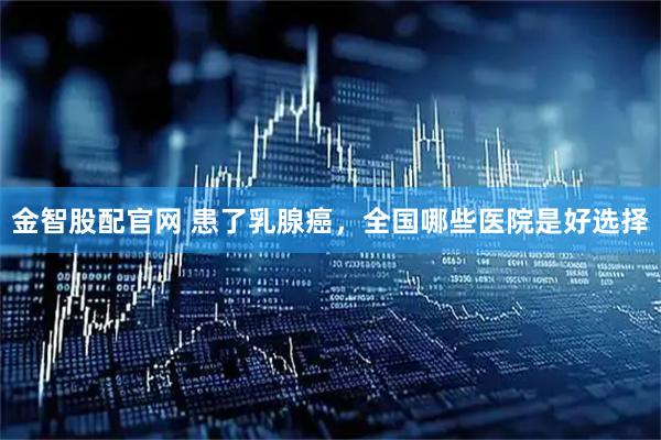 金智股配官网 患了乳腺癌，全国哪些医院是好选择