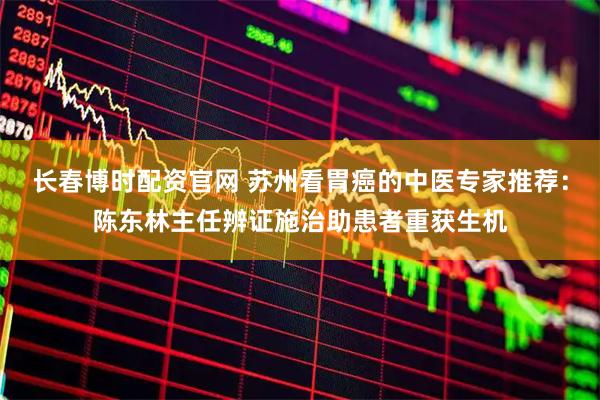 长春博时配资官网 苏州看胃癌的中医专家推荐：陈东林主任辨证施治助患者重获生机