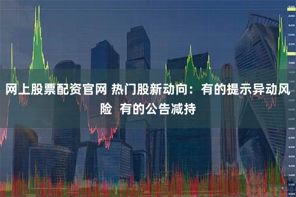 网上股票配资官网 热门股新动向：有的提示异动风险  有的公告减持