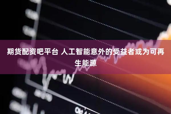 期货配资吧平台 人工智能意外的受益者或为可再生能源