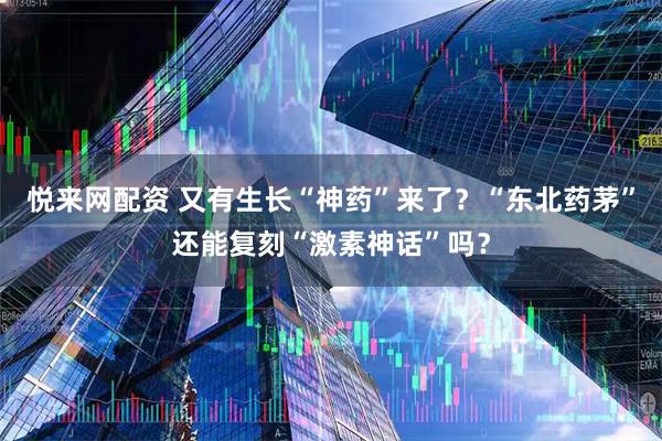 悦来网配资 又有生长“神药”来了？“东北药茅”还能复刻“激素神话”吗？