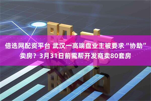 倍选网配资平台 武汉一高端盘业主被要求“协助”卖房？3月31日前需帮开发商卖80套房