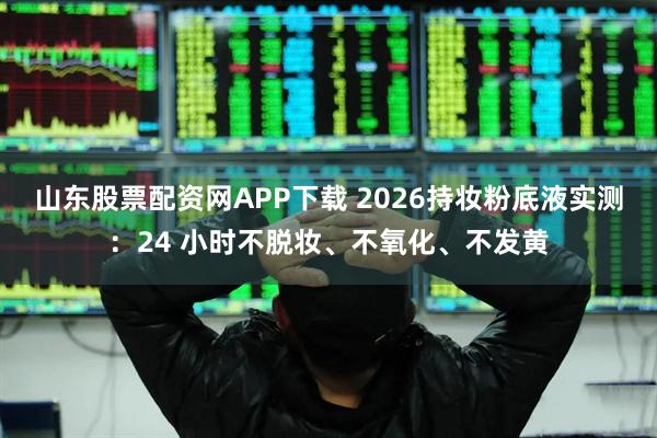 山东股票配资网APP下载 2026持妆粉底液实测：24 小时不脱妆、不氧化、不发黄