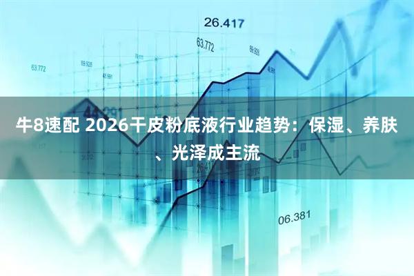 牛8速配 2026干皮粉底液行业趋势：保湿、养肤、光泽成主流