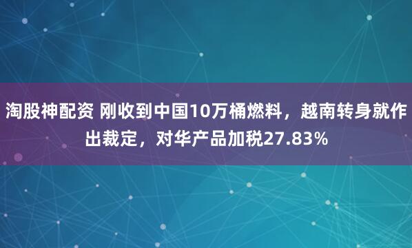 淘股神配资 刚收到中国10万桶燃料，越南转身就作出裁定，对华产品加税27.83%